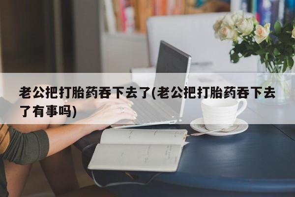 堕胎药网上可以购买吗老公把打胎药吞下去了(老公把打胎药吞下去了有事吗)