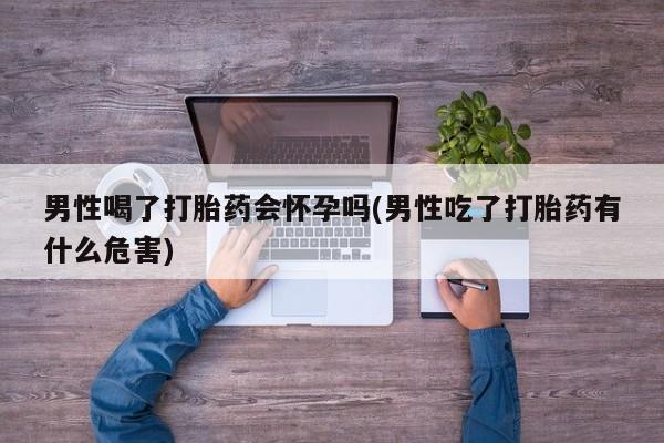 堕胎药网上可以购买吗男性喝了打胎药会怀孕吗(男性吃了打胎药有什么危害)