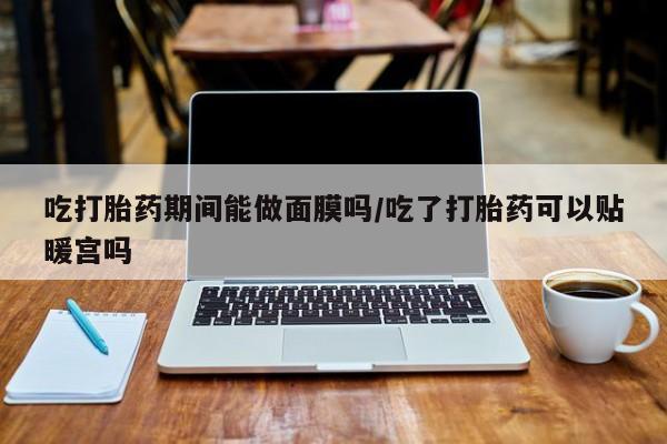 堕胎药网上可以购买吗吃打胎药期间能做面膜吗/吃了打胎药可以贴暖宫吗