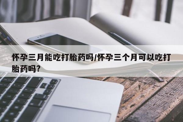 堕胎药网上可以购买吗怀孕三月能吃打胎药吗/怀孕三个月可以吃打胎药吗?