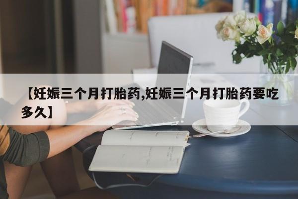 堕胎药网上可以购买吗【妊娠三个月打胎药,妊娠三个月打胎药要吃多久】
