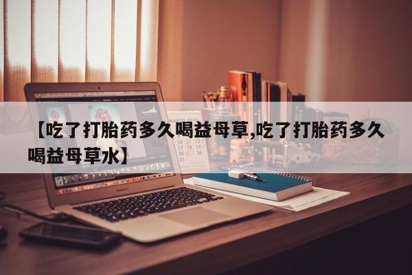 堕胎药网上可以购买吗【吃了打胎药多久喝益母草,吃了打胎药多久喝益母草水】