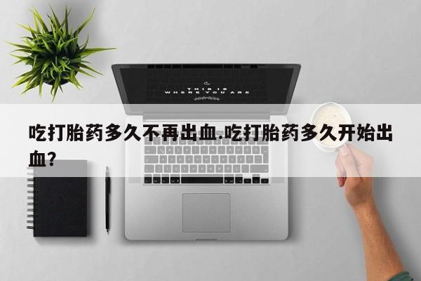 堕胎药网上可以购买吗吃打胎药多久不再出血.吃打胎药多久开始出血？