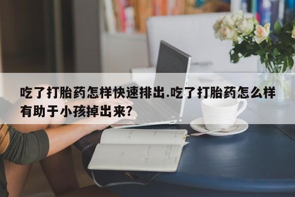 堕胎药网上可以购买吗吃了打胎药怎样快速排出.吃了打胎药怎么样有助于小孩掉出来？