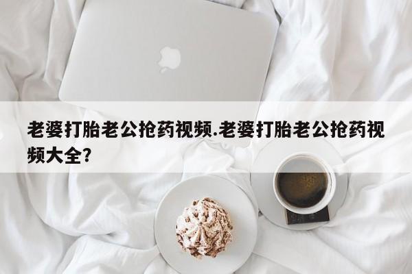 堕胎药网上可以购买吗老婆打胎老公抢药视频.老婆打胎老公抢药视频大全？