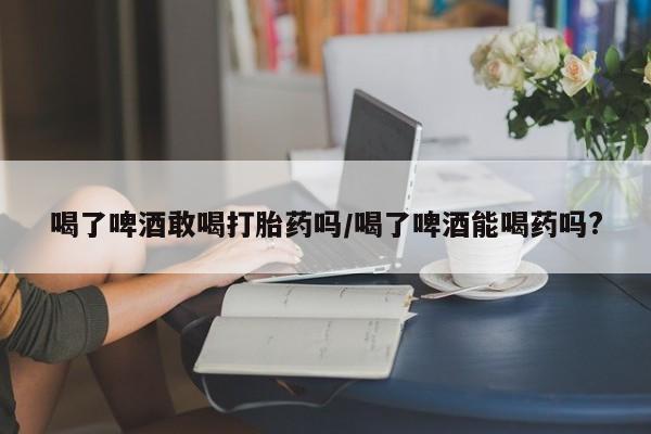 堕胎药网上可以购买吗喝了啤酒敢喝打胎药吗/喝了啤酒能喝药吗?