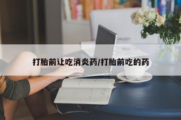 堕胎药网上可以购买吗打胎前让吃消炎药/打胎前吃的药