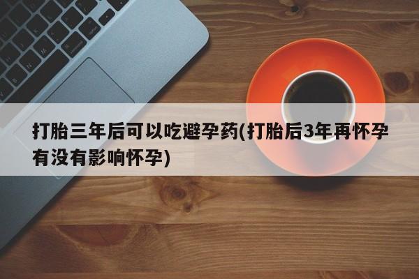 堕胎药网上可以购买吗打胎三年后可以吃避孕药(打胎后3年再怀孕有没有影响怀孕)