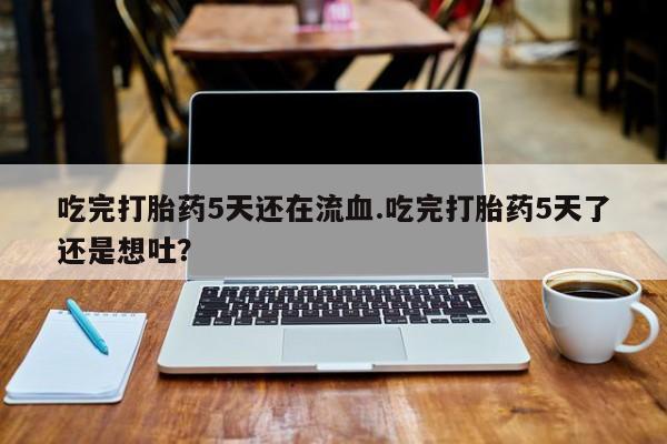 堕胎药网上可以购买吗吃完打胎药5天还在流血.吃完打胎药5天了还是想吐？