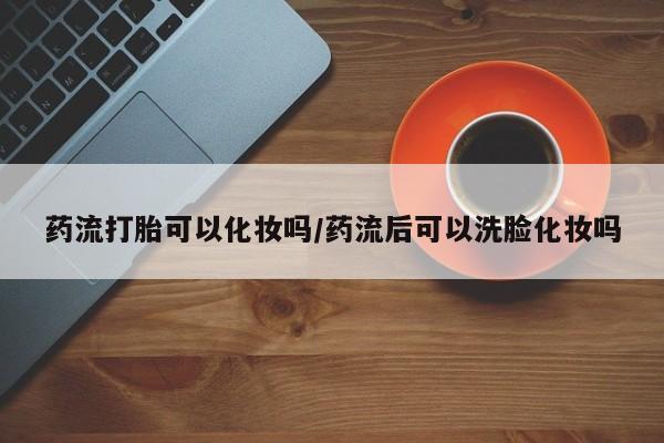 堕胎药网上可以购买吗药流打胎可以化妆吗/药流后可以洗脸化妆吗