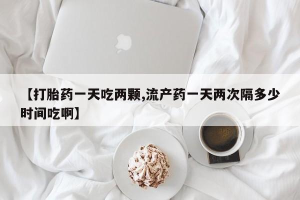 堕胎药网上可以购买吗【打胎药一天吃两颗,流产药一天两次隔多少时间吃啊】