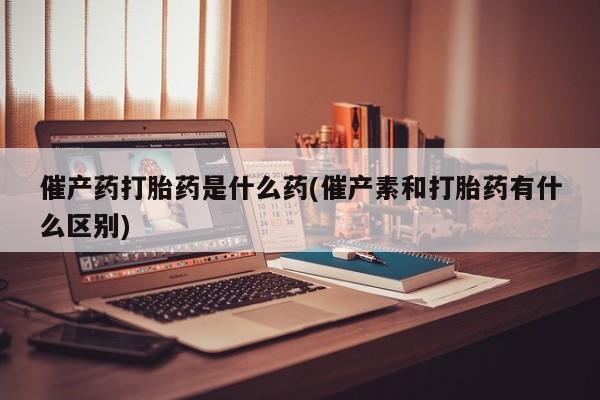 堕胎药网上可以购买吗催产药打胎药是什么药(催产素和打胎药有什么区别)