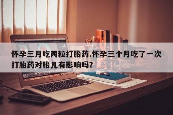 堕胎药网上可以购买吗怀孕三月吃两粒打胎药.怀孕三个月吃了一次打胎药对胎儿有影响吗？