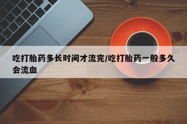 堕胎药网上可以购买吗吃打胎药多长时间才流完/吃打胎药一般多久会流血
