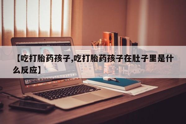 堕胎药网上可以购买吗【吃打胎药孩子,吃打胎药孩子在肚子里是什么反应】