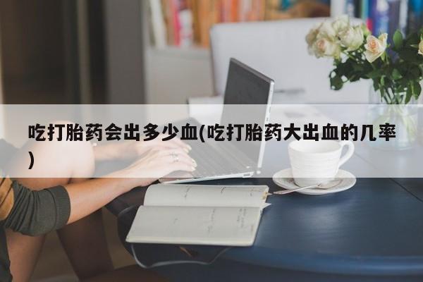 堕胎药网上可以购买吗吃打胎药会出多少血(吃打胎药大出血的几率)