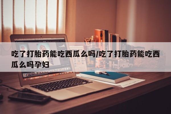 堕胎药网上可以购买吗吃了打胎药能吃西瓜么吗/吃了打胎药能吃西瓜么吗孕妇