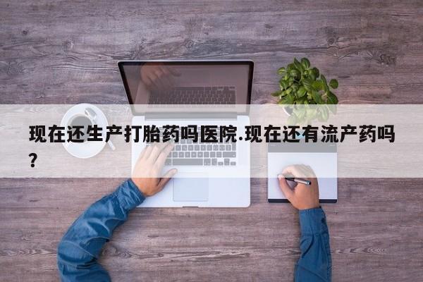 堕胎药网上可以购买吗现在还生产打胎药吗医院.现在还有流产药吗？
