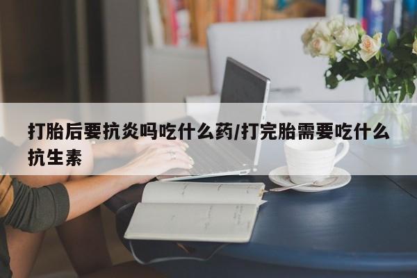堕胎药网上可以购买吗打胎后要抗炎吗吃什么药/打完胎需要吃什么抗生素