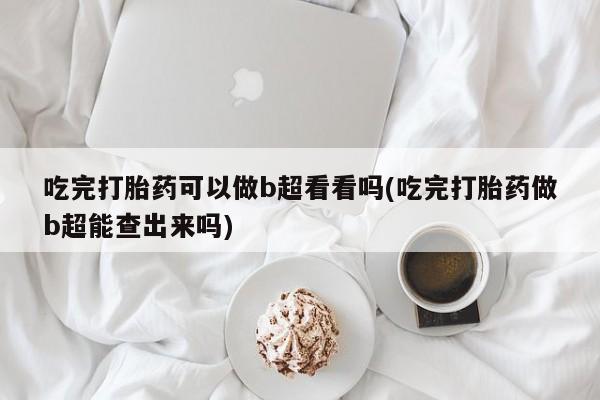 堕胎药网上可以购买吗吃完打胎药可以做b超看看吗(吃完打胎药做b超能查出来吗)