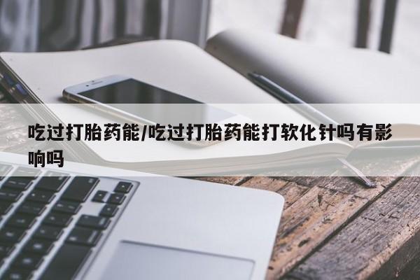 堕胎药网上可以购买吗吃过打胎药能/吃过打胎药能打软化针吗有影响吗
