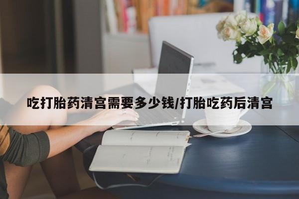 堕胎药网上可以购买吗吃打胎药清宫需要多少钱/打胎吃药后清宫