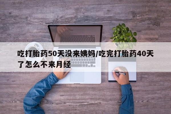 堕胎药网上可以购买吗吃打胎药50天没来姨妈/吃完打胎药40天了怎么不来月经