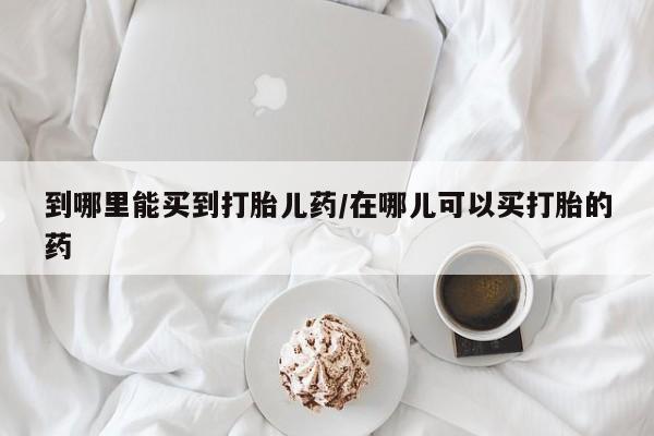 堕胎药网上可以购买吗到哪里能买到打胎儿药/在哪儿可以买打胎的药