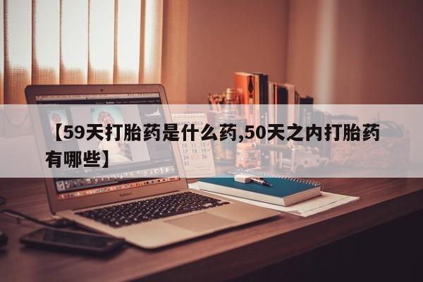 堕胎药网上可以购买吗【59天打胎药是什么药,50天之内打胎药有哪些】