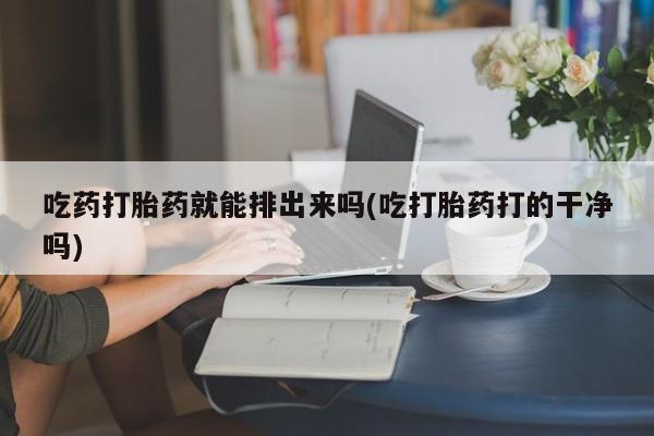 堕胎药网上可以购买吗吃药打胎药就能排出来吗(吃打胎药打的干净吗)