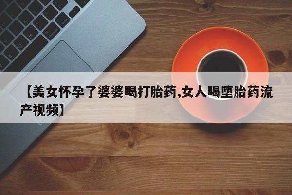 堕胎药网上可以购买吗【美女怀孕了婆婆喝打胎药,女人喝堕胎药流产视频】