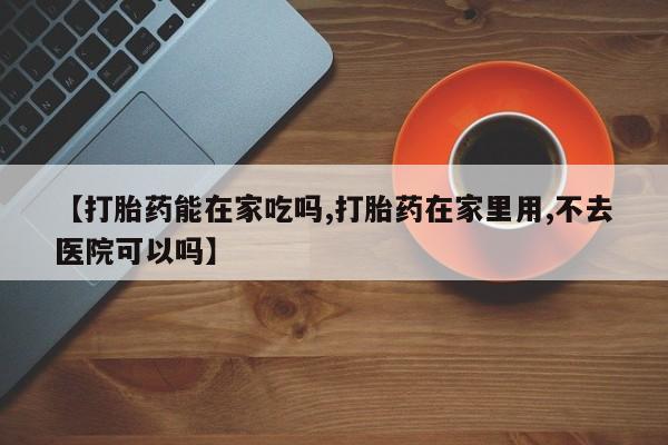 堕胎药网上可以购买吗【打胎药能在家吃吗,打胎药在家里用,不去医院可以吗】