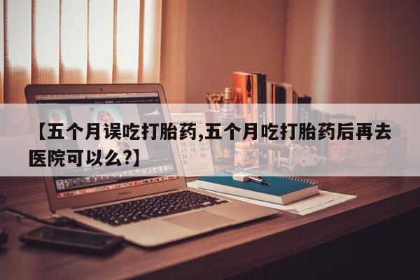 堕胎药网上可以购买吗【五个月误吃打胎药,五个月吃打胎药后再去医院可以么?】