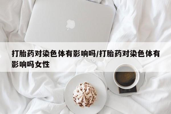 堕胎药网上可以购买吗打胎药对染色体有影响吗/打胎药对染色体有影响吗女性