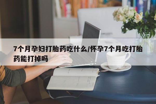 堕胎药网上可以购买吗7个月孕妇打胎药吃什么/怀孕7个月吃打胎药能打掉吗