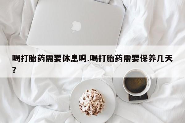 堕胎药网上可以购买吗喝打胎药需要休息吗.喝打胎药需要保养几天？