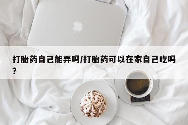 堕胎药网上可以购买吗打胎药自己能弄吗/打胎药可以在家自己吃吗?