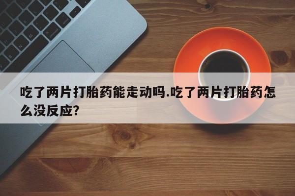 堕胎药网上可以购买吗吃了两片打胎药能走动吗.吃了两片打胎药怎么没反应？