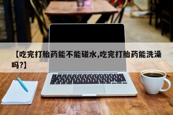 堕胎药网上可以购买吗【吃完打胎药能不能碰水,吃完打胎药能洗澡吗?】