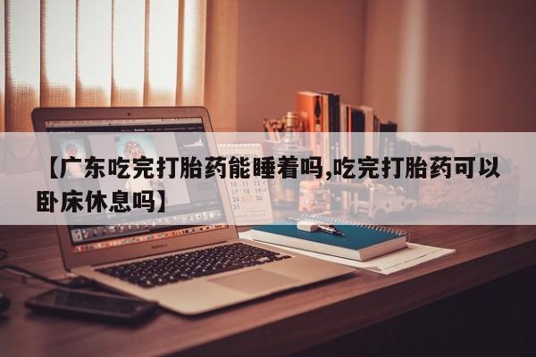 堕胎药网上可以购买吗【广东吃完打胎药能睡着吗,吃完打胎药可以卧床休息吗】