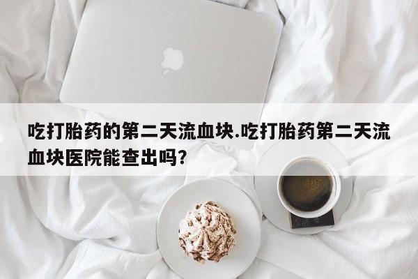 堕胎药网上可以购买吗吃打胎药的第二天流血块.吃打胎药第二天流血块医院能查出吗？