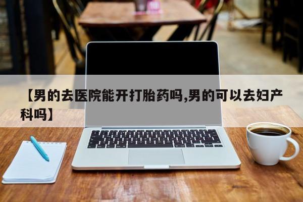 堕胎药网上可以购买吗【男的去医院能开打胎药吗,男的可以去妇产科吗】