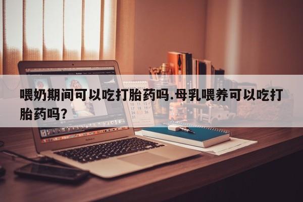 堕胎药网上可以购买吗喂奶期间可以吃打胎药吗.母乳喂养可以吃打胎药吗？
