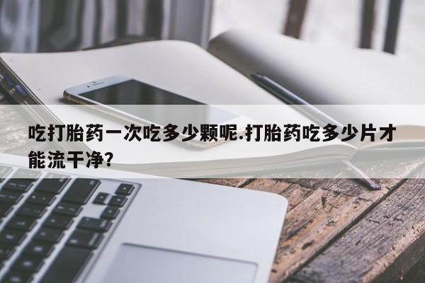 堕胎药网上可以购买吗吃打胎药一次吃多少颗呢.打胎药吃多少片才能流干净？