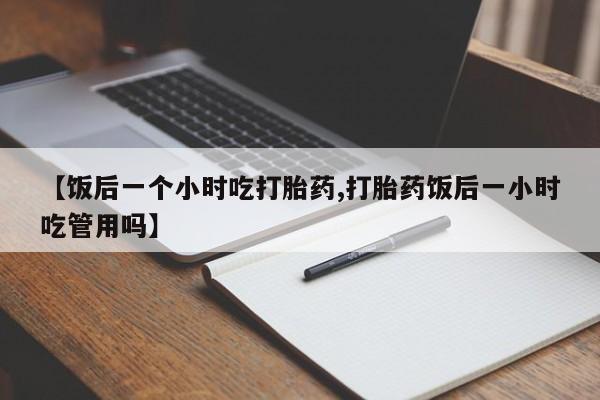 堕胎药网上可以购买吗【饭后一个小时吃打胎药,打胎药饭后一小时吃管用吗】