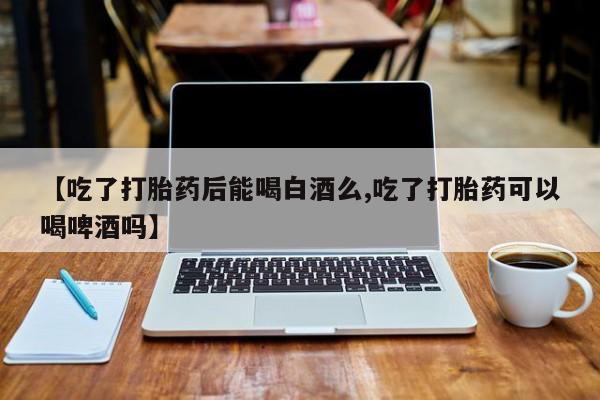 堕胎药网上可以购买吗【吃了打胎药后能喝白酒么,吃了打胎药可以喝啤酒吗】