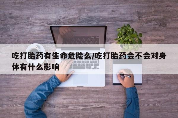 堕胎药网上可以购买吗吃打胎药有生命危险么/吃打胎药会不会对身体有什么影响