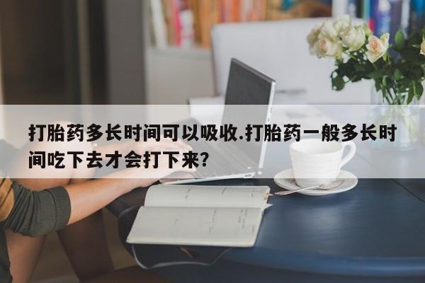 堕胎药网上可以购买吗打胎药多长时间可以吸收.打胎药一般多长时间吃下去才会打下来？