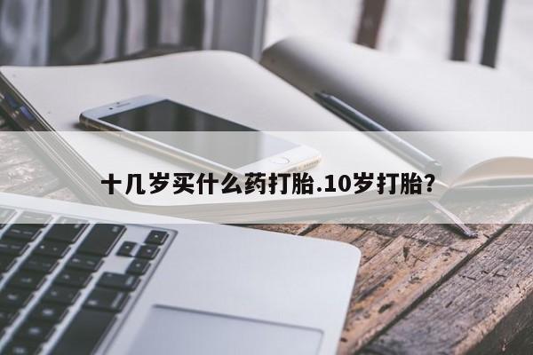堕胎药网上可以购买吗十几岁买什么药打胎.10岁打胎？