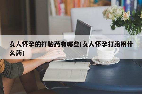 堕胎药网上可以购买吗女人怀孕的打胎药有哪些(女人怀孕打胎用什么药)